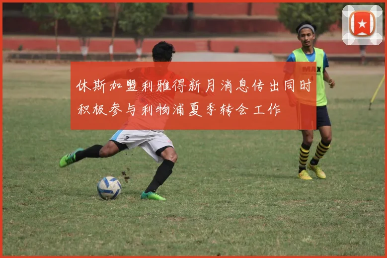休斯加盟利雅得新月消息传出同时积极参与利物浦夏季转会工作