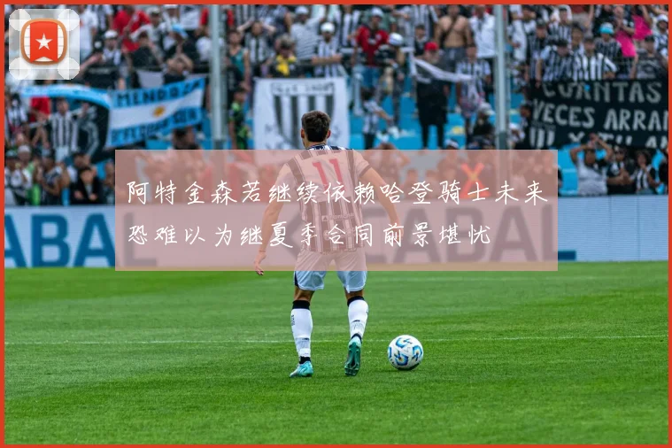 阿特金森若继续依赖哈登骑士未来恐难以为继夏季合同前景堪忧