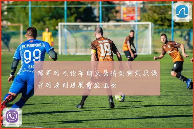 绿军对杰伦布朗交易猜测感到厌倦并对谈判进展愈发沮丧