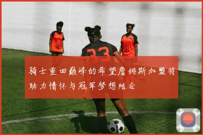 骑士重回巅峰的希望詹姆斯加盟将助力情怀与冠军梦想结合