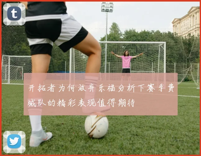开拓者为何放弃乐福分析下赛季费城队的精彩表现值得期待