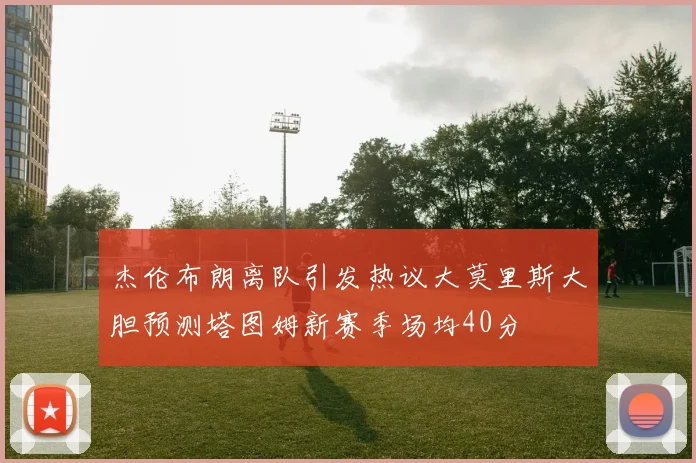 杰伦布朗离队引发热议大莫里斯大胆预测塔图姆新赛季场均40分
