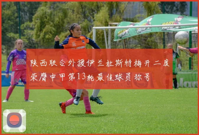陕西联合外援伊兰杜斯特梅开二度荣膺中甲第13轮最佳球员称号