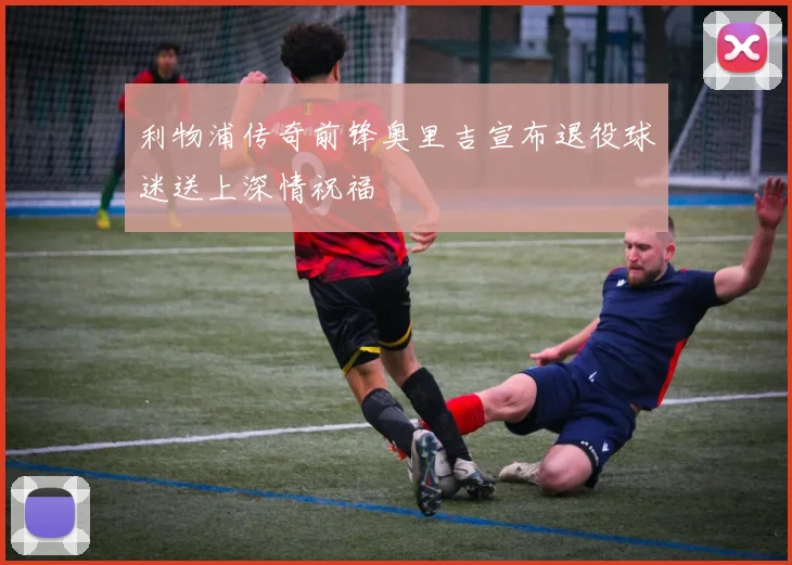 利物浦传奇前锋奥里吉宣布退役球迷送上深情祝福