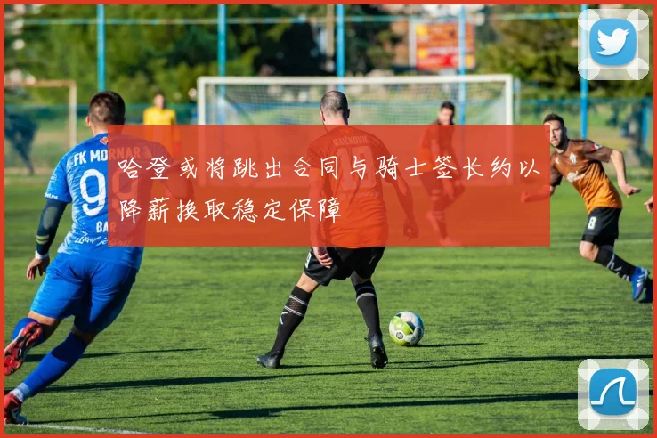 哈登或将跳出合同与骑士签长约以降薪换取稳定保障