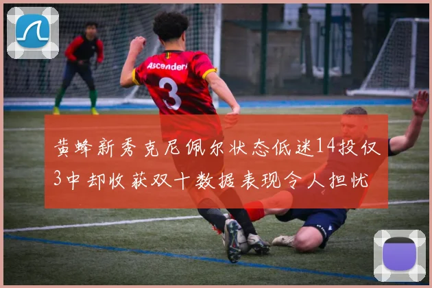 黄蜂新秀克尼佩尔状态低迷14投仅3中却收获双十数据表现令人担忧