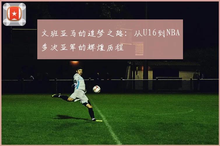 文班亚马的追梦之路：从U16到NBA多次亚军的辉煌历程