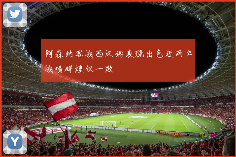 阿森纳客战西汉姆表现出色近两年战绩辉煌仅一败