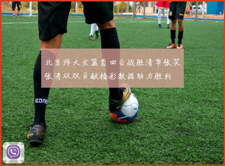 北京师大女篮首回合战胜清华张笑张涛双双贡献精彩数据助力胜利