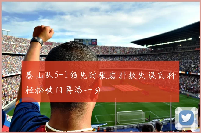泰山队5-1领先时张岩扑救失误瓦科轻松破门再添一分