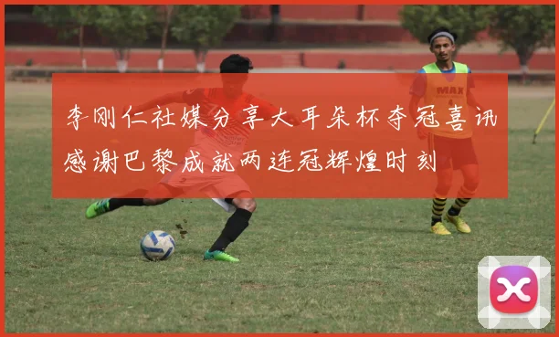 李刚仁社媒分享大耳朵杯夺冠喜讯感谢巴黎成就两连冠辉煌时刻