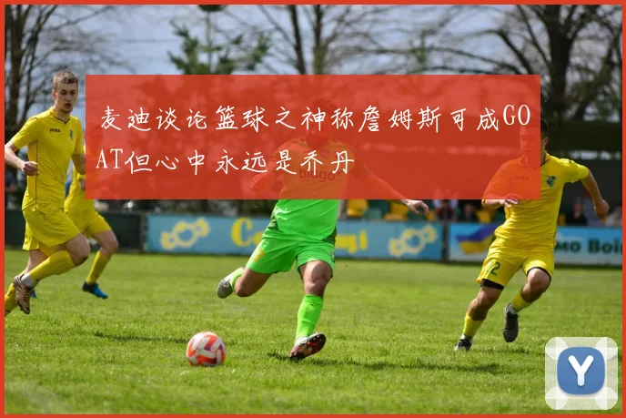 麦迪谈论篮球之神称詹姆斯可成GOAT但心中永远是乔丹