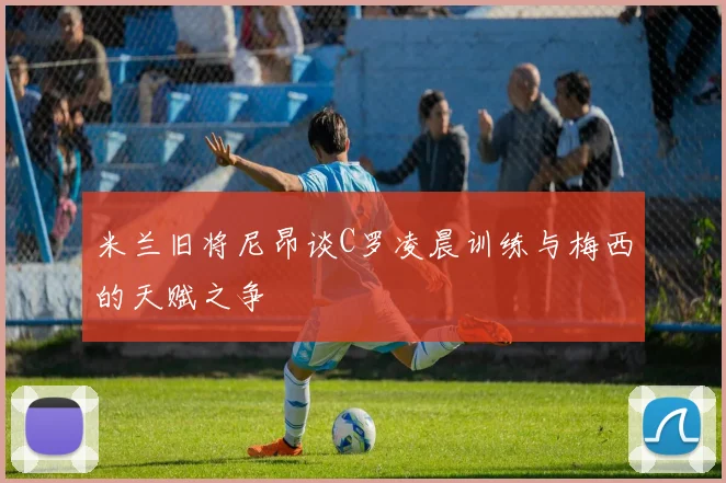 米兰旧将尼昂谈C罗凌晨训练与梅西的天赋之争