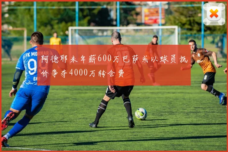 阿德耶米年薪600万巴萨或以球员抵价争夺4000万转会费