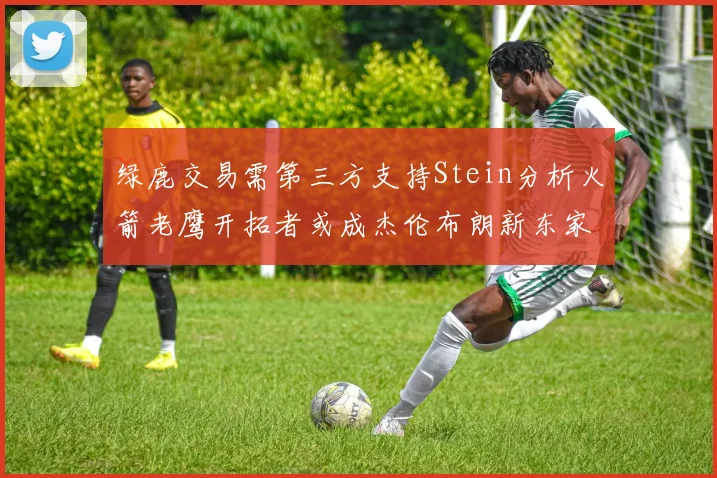 绿鹿交易需第三方支持Stein分析火箭老鹰开拓者或成杰伦布朗新东家