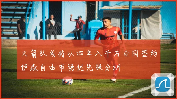 火箭队或将以四年八千万合同签约伊森自由市场优先级分析