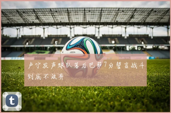 卢宁发声球队落后巴萨7分誓言战斗到底不放弃