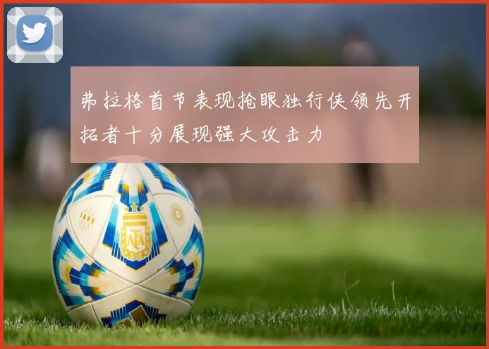 弗拉格首节表现抢眼独行侠领先开拓者十分展现强大攻击力